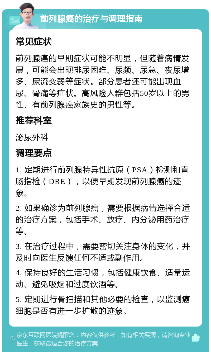 前列腺癌的治疗与调理指南 常见症状 前列腺癌的早期症状可能不明显，但随着病情发展，可能会出现排尿困难、尿频、尿急、夜尿增多、尿流变弱等症状。部分患者还可能出现血尿、骨痛等症状。高风险人群包括50岁以上的男性、有前列腺癌家族史的男性等。 推荐科室 泌尿外科 调理要点 1. 定期进行前列腺特异性抗原（PSA）检测和直肠指检（DRE），以便早期发现前列腺癌的迹象。 2. 如果确诊为前列腺癌，需要根据病情选择合适的治疗方案，包括手术、放疗、内分泌用药治疗等。 3. 在治疗过程中，需要密切关注身体的变化，并及时向医生反馈任何不适或副作用。 4. 保持良好的生活习惯，包括健康饮食、适量运动、避免吸烟和过度饮酒等。 5. 定期进行骨扫描和其他必要的检查，以监测癌细胞是否有进一步扩散的迹象。