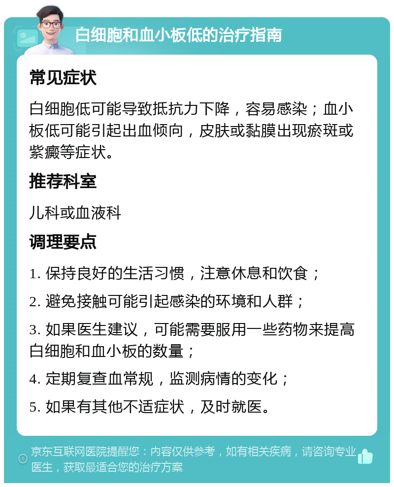 白细胞和血小板低的治疗指南 常见症状 白细胞低可能导致抵抗力下降，容易感染；血小板低可能引起出血倾向，皮肤或黏膜出现瘀斑或紫癜等症状。 推荐科室 儿科或血液科 调理要点 1. 保持良好的生活习惯，注意休息和饮食； 2. 避免接触可能引起感染的环境和人群； 3. 如果医生建议，可能需要服用一些药物来提高白细胞和血小板的数量； 4. 定期复查血常规，监测病情的变化； 5. 如果有其他不适症状，及时就医。