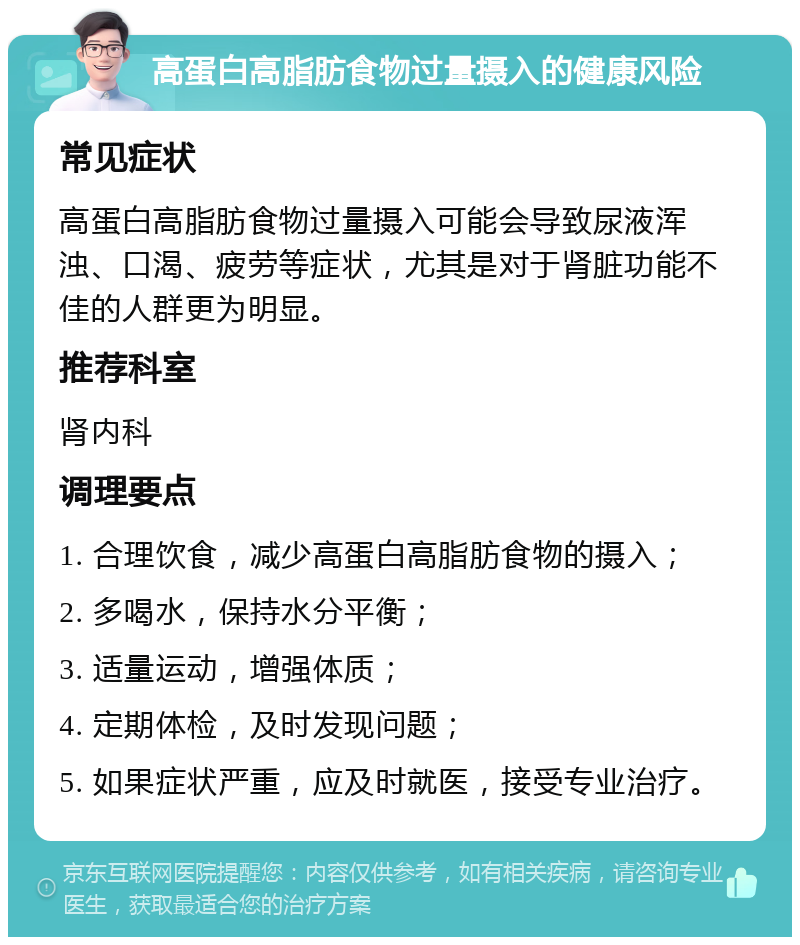 高蛋白高脂肪食物过量摄入的健康风险 常见症状 高蛋白高脂肪食物过量摄入可能会导致尿液浑浊、口渴、疲劳等症状，尤其是对于肾脏功能不佳的人群更为明显。 推荐科室 肾内科 调理要点 1. 合理饮食，减少高蛋白高脂肪食物的摄入； 2. 多喝水，保持水分平衡； 3. 适量运动，增强体质； 4. 定期体检，及时发现问题； 5. 如果症状严重，应及时就医，接受专业治疗。