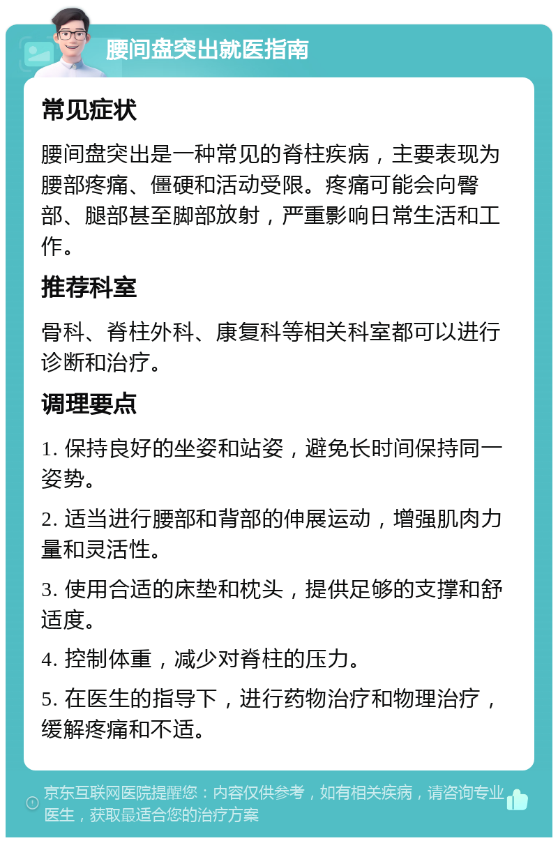 腰间盘突出就医指南 常见症状 腰间盘突出是一种常见的脊柱疾病，主要表现为腰部疼痛、僵硬和活动受限。疼痛可能会向臀部、腿部甚至脚部放射，严重影响日常生活和工作。 推荐科室 骨科、脊柱外科、康复科等相关科室都可以进行诊断和治疗。 调理要点 1. 保持良好的坐姿和站姿，避免长时间保持同一姿势。 2. 适当进行腰部和背部的伸展运动，增强肌肉力量和灵活性。 3. 使用合适的床垫和枕头，提供足够的支撑和舒适度。 4. 控制体重，减少对脊柱的压力。 5. 在医生的指导下，进行药物治疗和物理治疗，缓解疼痛和不适。