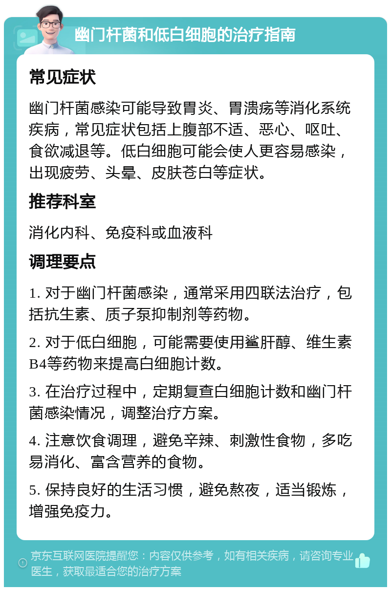 幽门杆菌和低白细胞的治疗指南 常见症状 幽门杆菌感染可能导致胃炎、胃溃疡等消化系统疾病，常见症状包括上腹部不适、恶心、呕吐、食欲减退等。低白细胞可能会使人更容易感染，出现疲劳、头晕、皮肤苍白等症状。 推荐科室 消化内科、免疫科或血液科 调理要点 1. 对于幽门杆菌感染，通常采用四联法治疗，包括抗生素、质子泵抑制剂等药物。 2. 对于低白细胞，可能需要使用鲨肝醇、维生素B4等药物来提高白细胞计数。 3. 在治疗过程中，定期复查白细胞计数和幽门杆菌感染情况，调整治疗方案。 4. 注意饮食调理，避免辛辣、刺激性食物，多吃易消化、富含营养的食物。 5. 保持良好的生活习惯，避免熬夜，适当锻炼，增强免疫力。