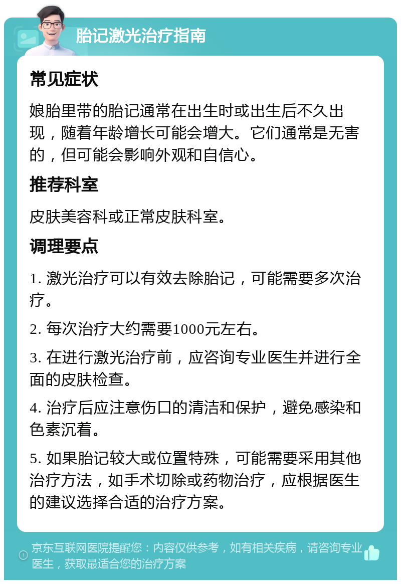 胎记激光治疗指南 常见症状 娘胎里带的胎记通常在出生时或出生后不久出现，随着年龄增长可能会增大。它们通常是无害的，但可能会影响外观和自信心。 推荐科室 皮肤美容科或正常皮肤科室。 调理要点 1. 激光治疗可以有效去除胎记，可能需要多次治疗。 2. 每次治疗大约需要1000元左右。 3. 在进行激光治疗前，应咨询专业医生并进行全面的皮肤检查。 4. 治疗后应注意伤口的清洁和保护，避免感染和色素沉着。 5. 如果胎记较大或位置特殊，可能需要采用其他治疗方法，如手术切除或药物治疗，应根据医生的建议选择合适的治疗方案。