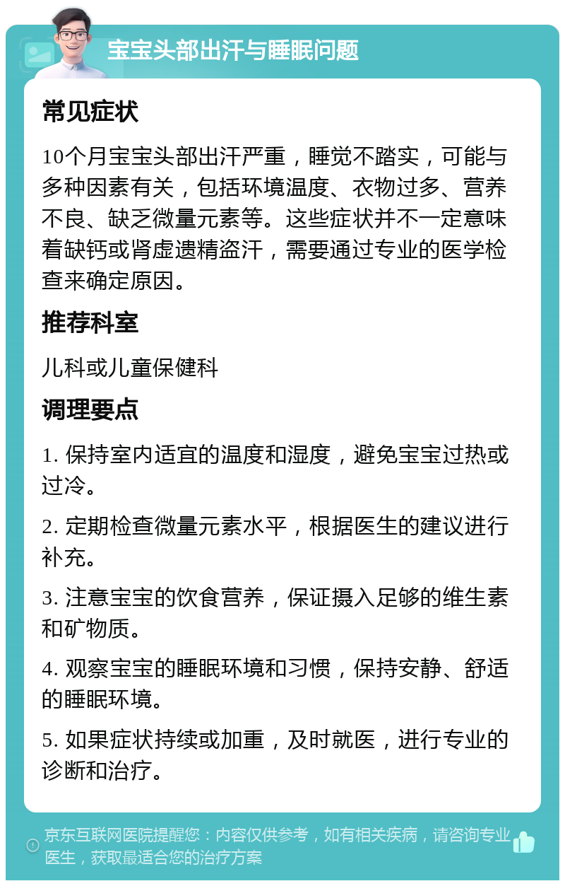 宝宝头部出汗与睡眠问题 常见症状 10个月宝宝头部出汗严重，睡觉不踏实，可能与多种因素有关，包括环境温度、衣物过多、营养不良、缺乏微量元素等。这些症状并不一定意味着缺钙或肾虚遗精盗汗，需要通过专业的医学检查来确定原因。 推荐科室 儿科或儿童保健科 调理要点 1. 保持室内适宜的温度和湿度，避免宝宝过热或过冷。 2. 定期检查微量元素水平，根据医生的建议进行补充。 3. 注意宝宝的饮食营养，保证摄入足够的维生素和矿物质。 4. 观察宝宝的睡眠环境和习惯，保持安静、舒适的睡眠环境。 5. 如果症状持续或加重，及时就医，进行专业的诊断和治疗。