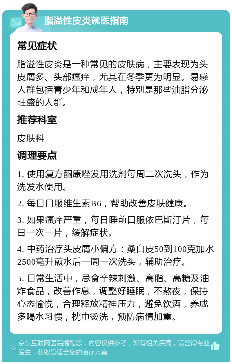 脂溢性皮炎就医指南 常见症状 脂溢性皮炎是一种常见的皮肤病，主要表现为头皮屑多、头部瘙痒，尤其在冬季更为明显。易感人群包括青少年和成年人，特别是那些油脂分泌旺盛的人群。 推荐科室 皮肤科 调理要点 1. 使用复方酮康唑发用洗剂每周二次洗头，作为洗发水使用。 2. 每日口服维生素B6，帮助改善皮肤健康。 3. 如果瘙痒严重，每日睡前口服依巴斯汀片，每日一次一片，缓解症状。 4. 中药治疗头皮屑小偏方：桑白皮50到100克加水2500毫升煎水后一周一次洗头，辅助治疗。 5. 日常生活中，忌食辛辣刺激、高脂、高糖及油炸食品，改善作息，调整好睡眠，不熬夜，保持心态愉悦，合理释放精神压力，避免饮酒，养成多喝水习惯，枕巾烫洗，预防病情加重。