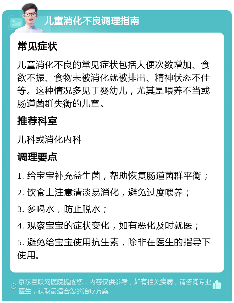 儿童消化不良调理指南 常见症状 儿童消化不良的常见症状包括大便次数增加、食欲不振、食物未被消化就被排出、精神状态不佳等。这种情况多见于婴幼儿，尤其是喂养不当或肠道菌群失衡的儿童。 推荐科室 儿科或消化内科 调理要点 1. 给宝宝补充益生菌，帮助恢复肠道菌群平衡； 2. 饮食上注意清淡易消化，避免过度喂养； 3. 多喝水，防止脱水； 4. 观察宝宝的症状变化，如有恶化及时就医； 5. 避免给宝宝使用抗生素，除非在医生的指导下使用。