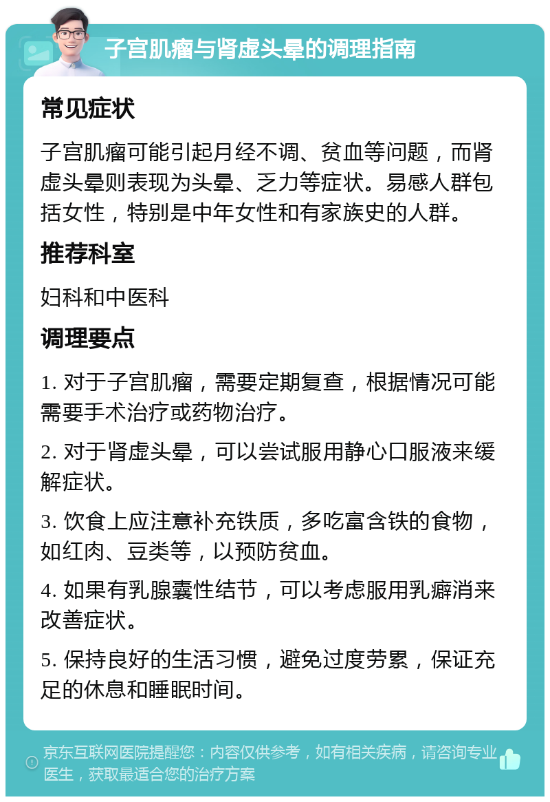 子宫肌瘤与肾虚头晕的调理指南 常见症状 子宫肌瘤可能引起月经不调、贫血等问题，而肾虚头晕则表现为头晕、乏力等症状。易感人群包括女性，特别是中年女性和有家族史的人群。 推荐科室 妇科和中医科 调理要点 1. 对于子宫肌瘤，需要定期复查，根据情况可能需要手术治疗或药物治疗。 2. 对于肾虚头晕，可以尝试服用静心口服液来缓解症状。 3. 饮食上应注意补充铁质，多吃富含铁的食物，如红肉、豆类等，以预防贫血。 4. 如果有乳腺囊性结节，可以考虑服用乳癖消来改善症状。 5. 保持良好的生活习惯，避免过度劳累，保证充足的休息和睡眠时间。