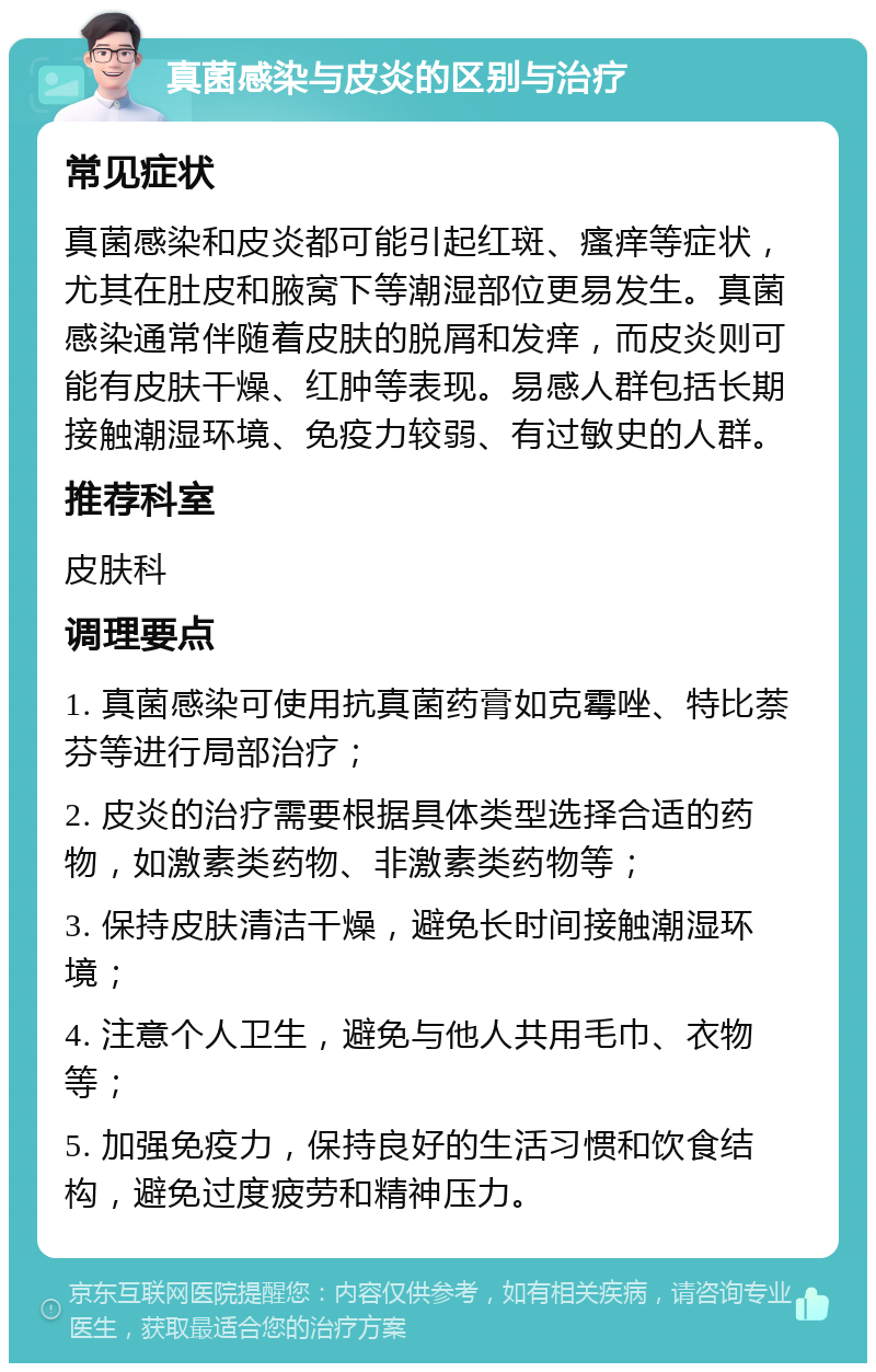 真菌感染与皮炎的区别与治疗 常见症状 真菌感染和皮炎都可能引起红斑、瘙痒等症状，尤其在肚皮和腋窝下等潮湿部位更易发生。真菌感染通常伴随着皮肤的脱屑和发痒，而皮炎则可能有皮肤干燥、红肿等表现。易感人群包括长期接触潮湿环境、免疫力较弱、有过敏史的人群。 推荐科室 皮肤科 调理要点 1. 真菌感染可使用抗真菌药膏如克霉唑、特比萘芬等进行局部治疗； 2. 皮炎的治疗需要根据具体类型选择合适的药物，如激素类药物、非激素类药物等； 3. 保持皮肤清洁干燥，避免长时间接触潮湿环境； 4. 注意个人卫生，避免与他人共用毛巾、衣物等； 5. 加强免疫力，保持良好的生活习惯和饮食结构，避免过度疲劳和精神压力。