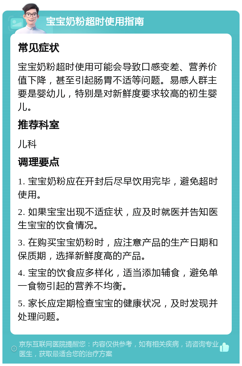 宝宝奶粉超时使用指南 常见症状 宝宝奶粉超时使用可能会导致口感变差、营养价值下降，甚至引起肠胃不适等问题。易感人群主要是婴幼儿，特别是对新鲜度要求较高的初生婴儿。 推荐科室 儿科 调理要点 1. 宝宝奶粉应在开封后尽早饮用完毕，避免超时使用。 2. 如果宝宝出现不适症状，应及时就医并告知医生宝宝的饮食情况。 3. 在购买宝宝奶粉时，应注意产品的生产日期和保质期，选择新鲜度高的产品。 4. 宝宝的饮食应多样化，适当添加辅食，避免单一食物引起的营养不均衡。 5. 家长应定期检查宝宝的健康状况，及时发现并处理问题。