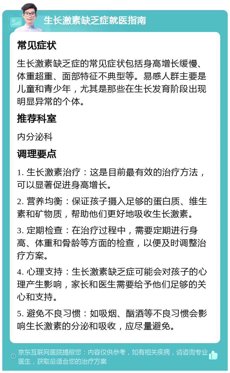 生长激素缺乏症就医指南 常见症状 生长激素缺乏症的常见症状包括身高增长缓慢、体重超重、面部特征不典型等。易感人群主要是儿童和青少年，尤其是那些在生长发育阶段出现明显异常的个体。 推荐科室 内分泌科 调理要点 1. 生长激素治疗：这是目前最有效的治疗方法，可以显著促进身高增长。 2. 营养均衡：保证孩子摄入足够的蛋白质、维生素和矿物质，帮助他们更好地吸收生长激素。 3. 定期检查：在治疗过程中，需要定期进行身高、体重和骨龄等方面的检查，以便及时调整治疗方案。 4. 心理支持：生长激素缺乏症可能会对孩子的心理产生影响，家长和医生需要给予他们足够的关心和支持。 5. 避免不良习惯：如吸烟、酗酒等不良习惯会影响生长激素的分泌和吸收，应尽量避免。