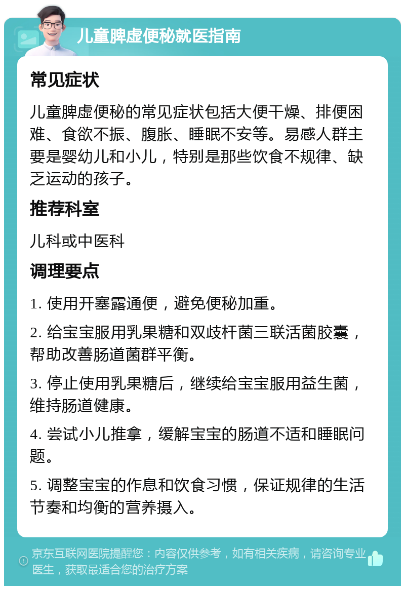 儿童脾虚便秘就医指南 常见症状 儿童脾虚便秘的常见症状包括大便干燥、排便困难、食欲不振、腹胀、睡眠不安等。易感人群主要是婴幼儿和小儿，特别是那些饮食不规律、缺乏运动的孩子。 推荐科室 儿科或中医科 调理要点 1. 使用开塞露通便，避免便秘加重。 2. 给宝宝服用乳果糖和双歧杆菌三联活菌胶囊，帮助改善肠道菌群平衡。 3. 停止使用乳果糖后，继续给宝宝服用益生菌，维持肠道健康。 4. 尝试小儿推拿，缓解宝宝的肠道不适和睡眠问题。 5. 调整宝宝的作息和饮食习惯，保证规律的生活节奏和均衡的营养摄入。