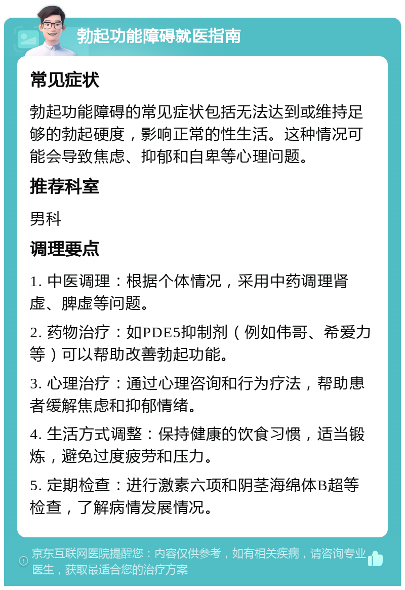 勃起功能障碍就医指南 常见症状 勃起功能障碍的常见症状包括无法达到或维持足够的勃起硬度，影响正常的性生活。这种情况可能会导致焦虑、抑郁和自卑等心理问题。 推荐科室 男科 调理要点 1. 中医调理：根据个体情况，采用中药调理肾虚、脾虚等问题。 2. 药物治疗：如PDE5抑制剂（例如伟哥、希爱力等）可以帮助改善勃起功能。 3. 心理治疗：通过心理咨询和行为疗法，帮助患者缓解焦虑和抑郁情绪。 4. 生活方式调整：保持健康的饮食习惯，适当锻炼，避免过度疲劳和压力。 5. 定期检查：进行激素六项和阴茎海绵体B超等检查，了解病情发展情况。