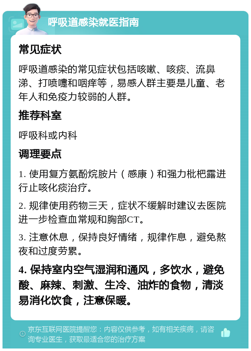 呼吸道感染就医指南 常见症状 呼吸道感染的常见症状包括咳嗽、咳痰、流鼻涕、打喷嚏和咽痒等，易感人群主要是儿童、老年人和免疫力较弱的人群。 推荐科室 呼吸科或内科 调理要点 1. 使用复方氨酚烷胺片（感康）和强力枇杷露进行止咳化痰治疗。 2. 规律使用药物三天，症状不缓解时建议去医院进一步检查血常规和胸部CT。 3. 注意休息，保持良好情绪，规律作息，避免熬夜和过度劳累。 4. 保持室内空气湿润和通风，多饮水，避免酸、麻辣、刺激、生冷、油炸的食物，清淡易消化饮食，注意保暖。