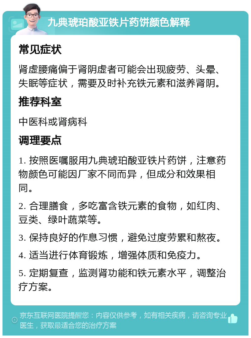 九典琥珀酸亚铁片药饼颜色解释 常见症状 肾虚腰痛偏于肾阴虚者可能会出现疲劳、头晕、失眠等症状，需要及时补充铁元素和滋养肾阴。 推荐科室 中医科或肾病科 调理要点 1. 按照医嘱服用九典琥珀酸亚铁片药饼，注意药物颜色可能因厂家不同而异，但成分和效果相同。 2. 合理膳食，多吃富含铁元素的食物，如红肉、豆类、绿叶蔬菜等。 3. 保持良好的作息习惯，避免过度劳累和熬夜。 4. 适当进行体育锻炼，增强体质和免疫力。 5. 定期复查，监测肾功能和铁元素水平，调整治疗方案。