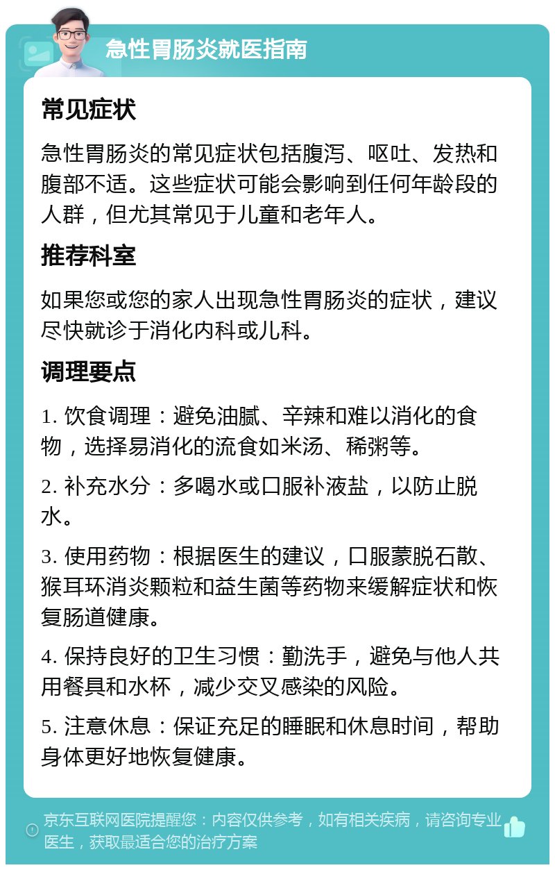 急性胃肠炎就医指南 常见症状 急性胃肠炎的常见症状包括腹泻、呕吐、发热和腹部不适。这些症状可能会影响到任何年龄段的人群，但尤其常见于儿童和老年人。 推荐科室 如果您或您的家人出现急性胃肠炎的症状，建议尽快就诊于消化内科或儿科。 调理要点 1. 饮食调理：避免油腻、辛辣和难以消化的食物，选择易消化的流食如米汤、稀粥等。 2. 补充水分：多喝水或口服补液盐，以防止脱水。 3. 使用药物：根据医生的建议，口服蒙脱石散、猴耳环消炎颗粒和益生菌等药物来缓解症状和恢复肠道健康。 4. 保持良好的卫生习惯：勤洗手，避免与他人共用餐具和水杯，减少交叉感染的风险。 5. 注意休息：保证充足的睡眠和休息时间，帮助身体更好地恢复健康。