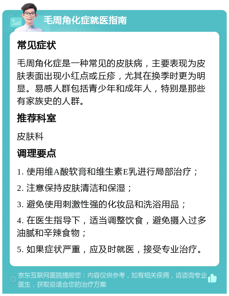 毛周角化症就医指南 常见症状 毛周角化症是一种常见的皮肤病，主要表现为皮肤表面出现小红点或丘疹，尤其在换季时更为明显。易感人群包括青少年和成年人，特别是那些有家族史的人群。 推荐科室 皮肤科 调理要点 1. 使用维A酸软膏和维生素E乳进行局部治疗； 2. 注意保持皮肤清洁和保湿； 3. 避免使用刺激性强的化妆品和洗浴用品； 4. 在医生指导下，适当调整饮食，避免摄入过多油腻和辛辣食物； 5. 如果症状严重，应及时就医，接受专业治疗。