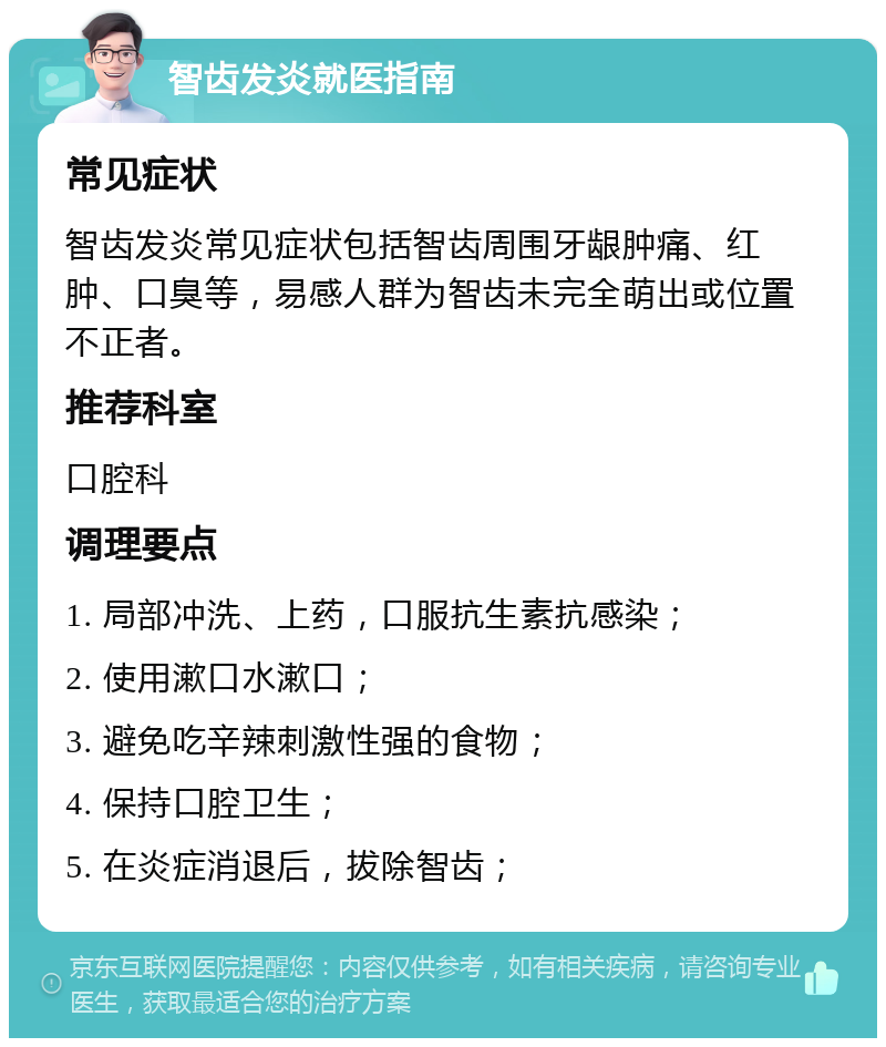 智齿发炎就医指南 常见症状 智齿发炎常见症状包括智齿周围牙龈肿痛、红肿、口臭等，易感人群为智齿未完全萌出或位置不正者。 推荐科室 口腔科 调理要点 1. 局部冲洗、上药，口服抗生素抗感染； 2. 使用漱口水漱口； 3. 避免吃辛辣刺激性强的食物； 4. 保持口腔卫生； 5. 在炎症消退后，拔除智齿；