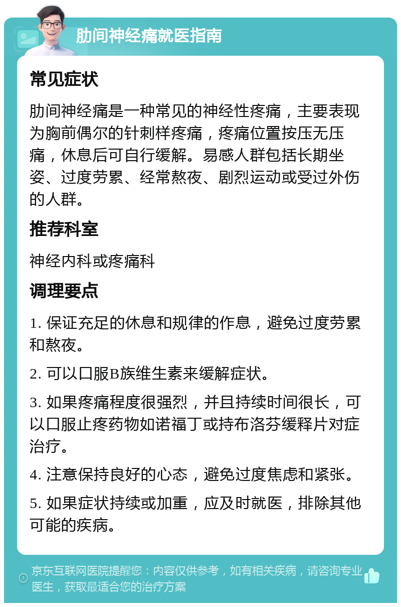 肋间神经痛就医指南 常见症状 肋间神经痛是一种常见的神经性疼痛，主要表现为胸前偶尔的针刺样疼痛，疼痛位置按压无压痛，休息后可自行缓解。易感人群包括长期坐姿、过度劳累、经常熬夜、剧烈运动或受过外伤的人群。 推荐科室 神经内科或疼痛科 调理要点 1. 保证充足的休息和规律的作息，避免过度劳累和熬夜。 2. 可以口服B族维生素来缓解症状。 3. 如果疼痛程度很强烈，并且持续时间很长，可以口服止疼药物如诺福丁或持布洛芬缓释片对症治疗。 4. 注意保持良好的心态，避免过度焦虑和紧张。 5. 如果症状持续或加重，应及时就医，排除其他可能的疾病。