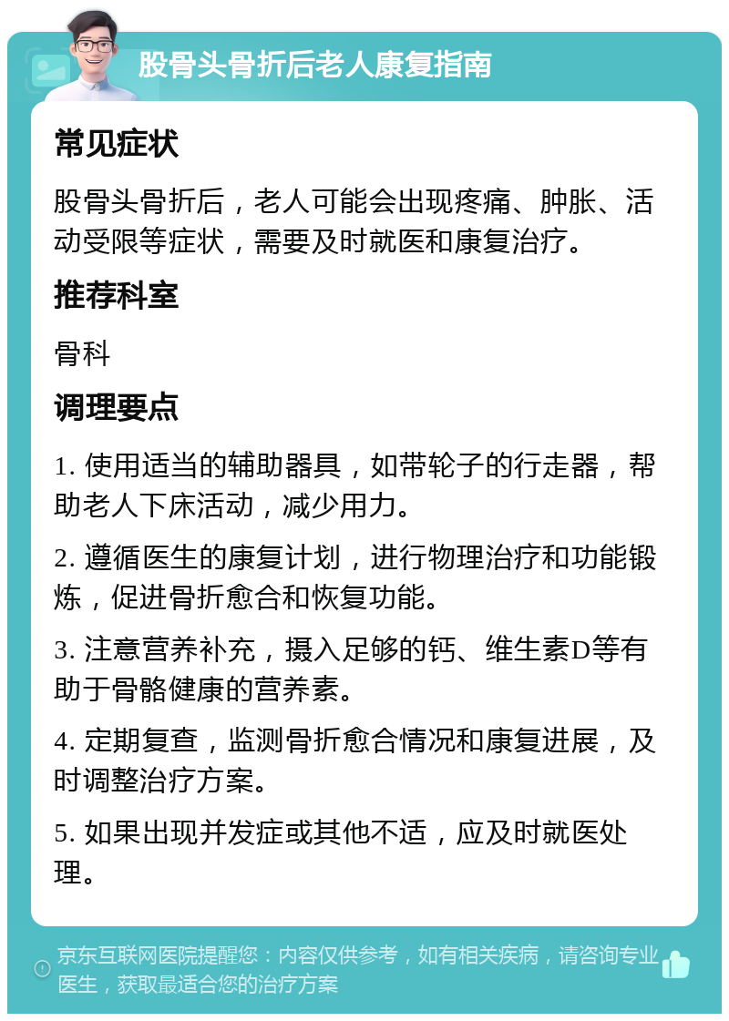 股骨头骨折后老人康复指南 常见症状 股骨头骨折后，老人可能会出现疼痛、肿胀、活动受限等症状，需要及时就医和康复治疗。 推荐科室 骨科 调理要点 1. 使用适当的辅助器具，如带轮子的行走器，帮助老人下床活动，减少用力。 2. 遵循医生的康复计划，进行物理治疗和功能锻炼，促进骨折愈合和恢复功能。 3. 注意营养补充，摄入足够的钙、维生素D等有助于骨骼健康的营养素。 4. 定期复查，监测骨折愈合情况和康复进展，及时调整治疗方案。 5. 如果出现并发症或其他不适，应及时就医处理。