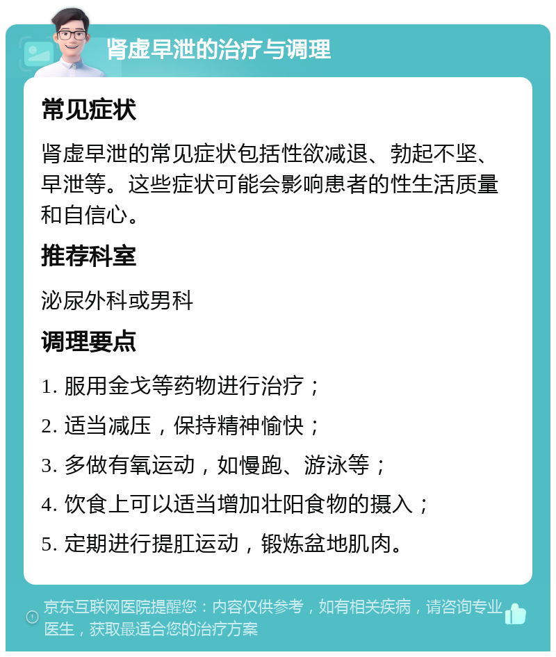 肾虚早泄的治疗与调理 常见症状 肾虚早泄的常见症状包括性欲减退、勃起不坚、早泄等。这些症状可能会影响患者的性生活质量和自信心。 推荐科室 泌尿外科或男科 调理要点 1. 服用金戈等药物进行治疗； 2. 适当减压，保持精神愉快； 3. 多做有氧运动，如慢跑、游泳等； 4. 饮食上可以适当增加壮阳食物的摄入； 5. 定期进行提肛运动，锻炼盆地肌肉。