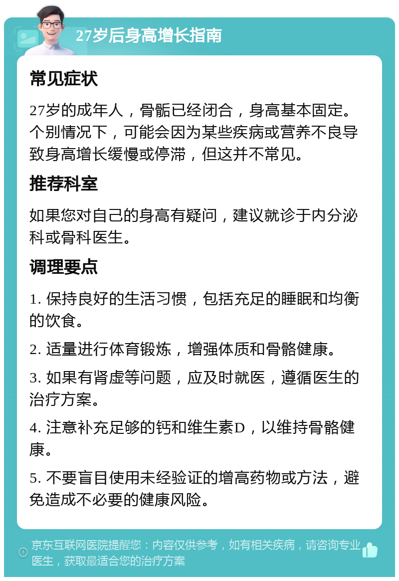 27岁后身高增长指南 常见症状 27岁的成年人，骨骺已经闭合，身高基本固定。个别情况下，可能会因为某些疾病或营养不良导致身高增长缓慢或停滞，但这并不常见。 推荐科室 如果您对自己的身高有疑问，建议就诊于内分泌科或骨科医生。 调理要点 1. 保持良好的生活习惯，包括充足的睡眠和均衡的饮食。 2. 适量进行体育锻炼，增强体质和骨骼健康。 3. 如果有肾虚等问题，应及时就医，遵循医生的治疗方案。 4. 注意补充足够的钙和维生素D，以维持骨骼健康。 5. 不要盲目使用未经验证的增高药物或方法，避免造成不必要的健康风险。