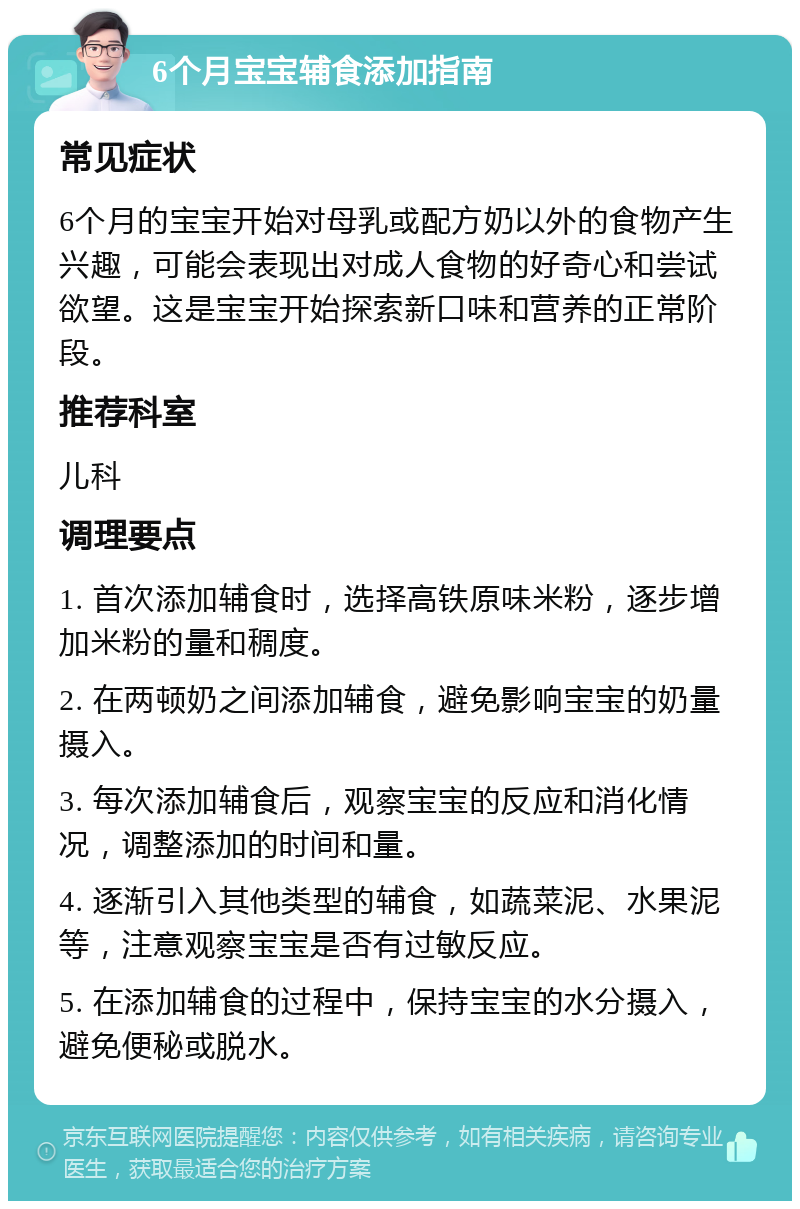 6个月宝宝辅食添加指南 常见症状 6个月的宝宝开始对母乳或配方奶以外的食物产生兴趣，可能会表现出对成人食物的好奇心和尝试欲望。这是宝宝开始探索新口味和营养的正常阶段。 推荐科室 儿科 调理要点 1. 首次添加辅食时，选择高铁原味米粉，逐步增加米粉的量和稠度。 2. 在两顿奶之间添加辅食，避免影响宝宝的奶量摄入。 3. 每次添加辅食后，观察宝宝的反应和消化情况，调整添加的时间和量。 4. 逐渐引入其他类型的辅食，如蔬菜泥、水果泥等，注意观察宝宝是否有过敏反应。 5. 在添加辅食的过程中，保持宝宝的水分摄入，避免便秘或脱水。