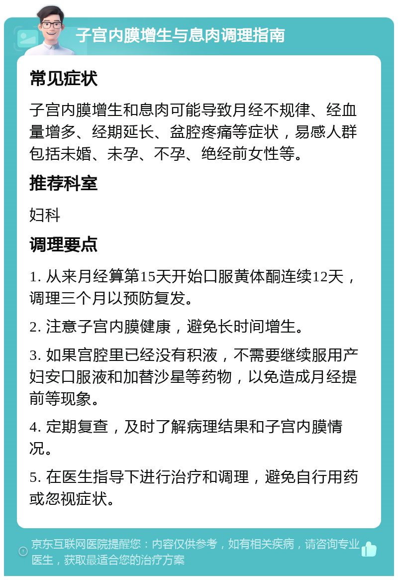 子宫内膜增生与息肉调理指南 常见症状 子宫内膜增生和息肉可能导致月经不规律、经血量增多、经期延长、盆腔疼痛等症状，易感人群包括未婚、未孕、不孕、绝经前女性等。 推荐科室 妇科 调理要点 1. 从来月经算第15天开始口服黄体酮连续12天，调理三个月以预防复发。 2. 注意子宫内膜健康，避免长时间增生。 3. 如果宫腔里已经没有积液，不需要继续服用产妇安口服液和加替沙星等药物，以免造成月经提前等现象。 4. 定期复查，及时了解病理结果和子宫内膜情况。 5. 在医生指导下进行治疗和调理，避免自行用药或忽视症状。