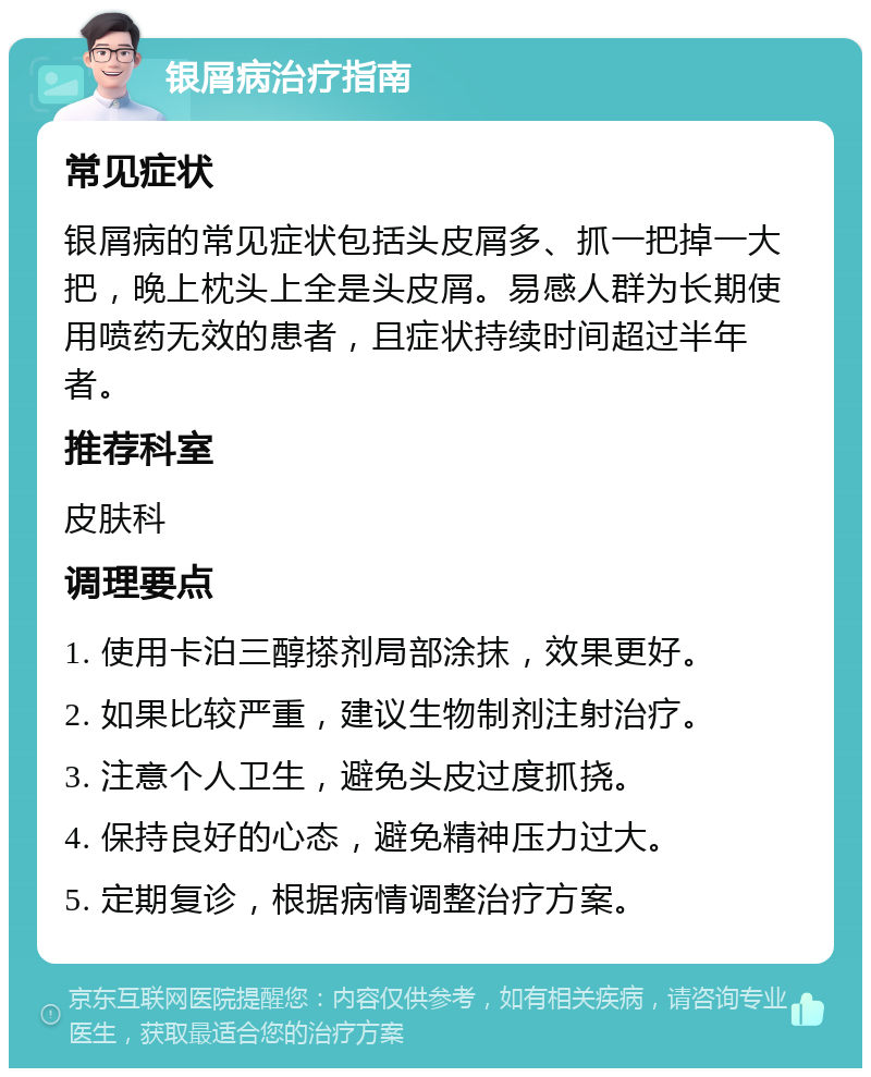 银屑病治疗指南 常见症状 银屑病的常见症状包括头皮屑多、抓一把掉一大把，晚上枕头上全是头皮屑。易感人群为长期使用喷药无效的患者，且症状持续时间超过半年者。 推荐科室 皮肤科 调理要点 1. 使用卡泊三醇搽剂局部涂抹，效果更好。 2. 如果比较严重，建议生物制剂注射治疗。 3. 注意个人卫生，避免头皮过度抓挠。 4. 保持良好的心态，避免精神压力过大。 5. 定期复诊，根据病情调整治疗方案。