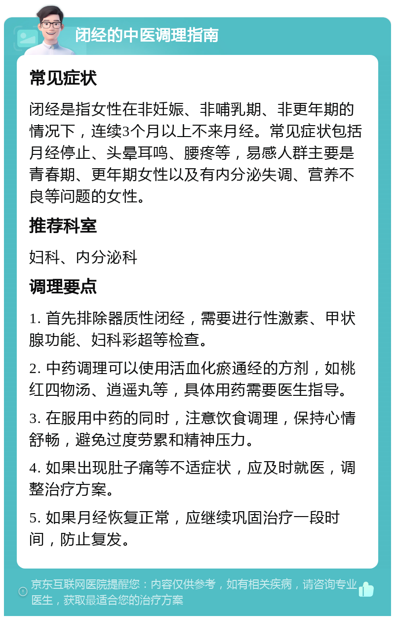 闭经的中医调理指南 常见症状 闭经是指女性在非妊娠、非哺乳期、非更年期的情况下，连续3个月以上不来月经。常见症状包括月经停止、头晕耳鸣、腰疼等，易感人群主要是青春期、更年期女性以及有内分泌失调、营养不良等问题的女性。 推荐科室 妇科、内分泌科 调理要点 1. 首先排除器质性闭经，需要进行性激素、甲状腺功能、妇科彩超等检查。 2. 中药调理可以使用活血化瘀通经的方剂，如桃红四物汤、逍遥丸等，具体用药需要医生指导。 3. 在服用中药的同时，注意饮食调理，保持心情舒畅，避免过度劳累和精神压力。 4. 如果出现肚子痛等不适症状，应及时就医，调整治疗方案。 5. 如果月经恢复正常，应继续巩固治疗一段时间，防止复发。