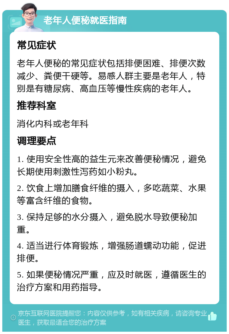 老年人便秘就医指南 常见症状 老年人便秘的常见症状包括排便困难、排便次数减少、粪便干硬等。易感人群主要是老年人，特别是有糖尿病、高血压等慢性疾病的老年人。 推荐科室 消化内科或老年科 调理要点 1. 使用安全性高的益生元来改善便秘情况，避免长期使用刺激性泻药如小粉丸。 2. 饮食上增加膳食纤维的摄入，多吃蔬菜、水果等富含纤维的食物。 3. 保持足够的水分摄入，避免脱水导致便秘加重。 4. 适当进行体育锻炼，增强肠道蠕动功能，促进排便。 5. 如果便秘情况严重，应及时就医，遵循医生的治疗方案和用药指导。