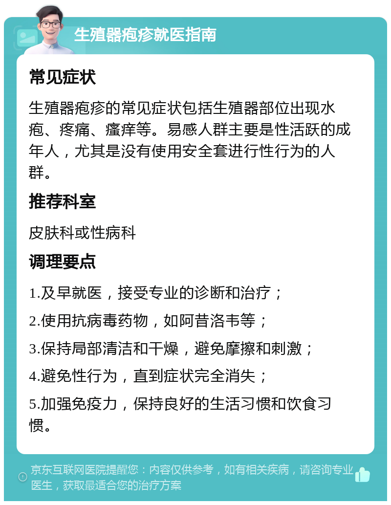 生殖器疱疹就医指南 常见症状 生殖器疱疹的常见症状包括生殖器部位出现水疱、疼痛、瘙痒等。易感人群主要是性活跃的成年人，尤其是没有使用安全套进行性行为的人群。 推荐科室 皮肤科或性病科 调理要点 1.及早就医，接受专业的诊断和治疗； 2.使用抗病毒药物，如阿昔洛韦等； 3.保持局部清洁和干燥，避免摩擦和刺激； 4.避免性行为，直到症状完全消失； 5.加强免疫力，保持良好的生活习惯和饮食习惯。