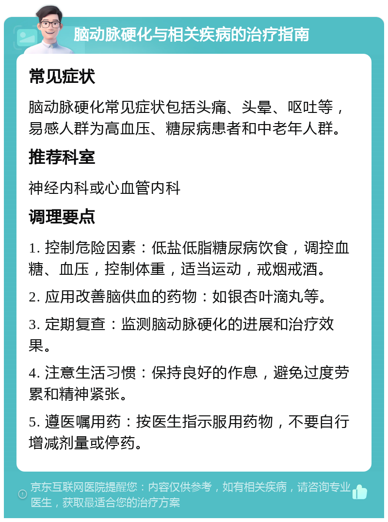 脑动脉硬化与相关疾病的治疗指南 常见症状 脑动脉硬化常见症状包括头痛、头晕、呕吐等，易感人群为高血压、糖尿病患者和中老年人群。 推荐科室 神经内科或心血管内科 调理要点 1. 控制危险因素：低盐低脂糖尿病饮食，调控血糖、血压，控制体重，适当运动，戒烟戒酒。 2. 应用改善脑供血的药物：如银杏叶滴丸等。 3. 定期复查：监测脑动脉硬化的进展和治疗效果。 4. 注意生活习惯：保持良好的作息，避免过度劳累和精神紧张。 5. 遵医嘱用药：按医生指示服用药物，不要自行增减剂量或停药。