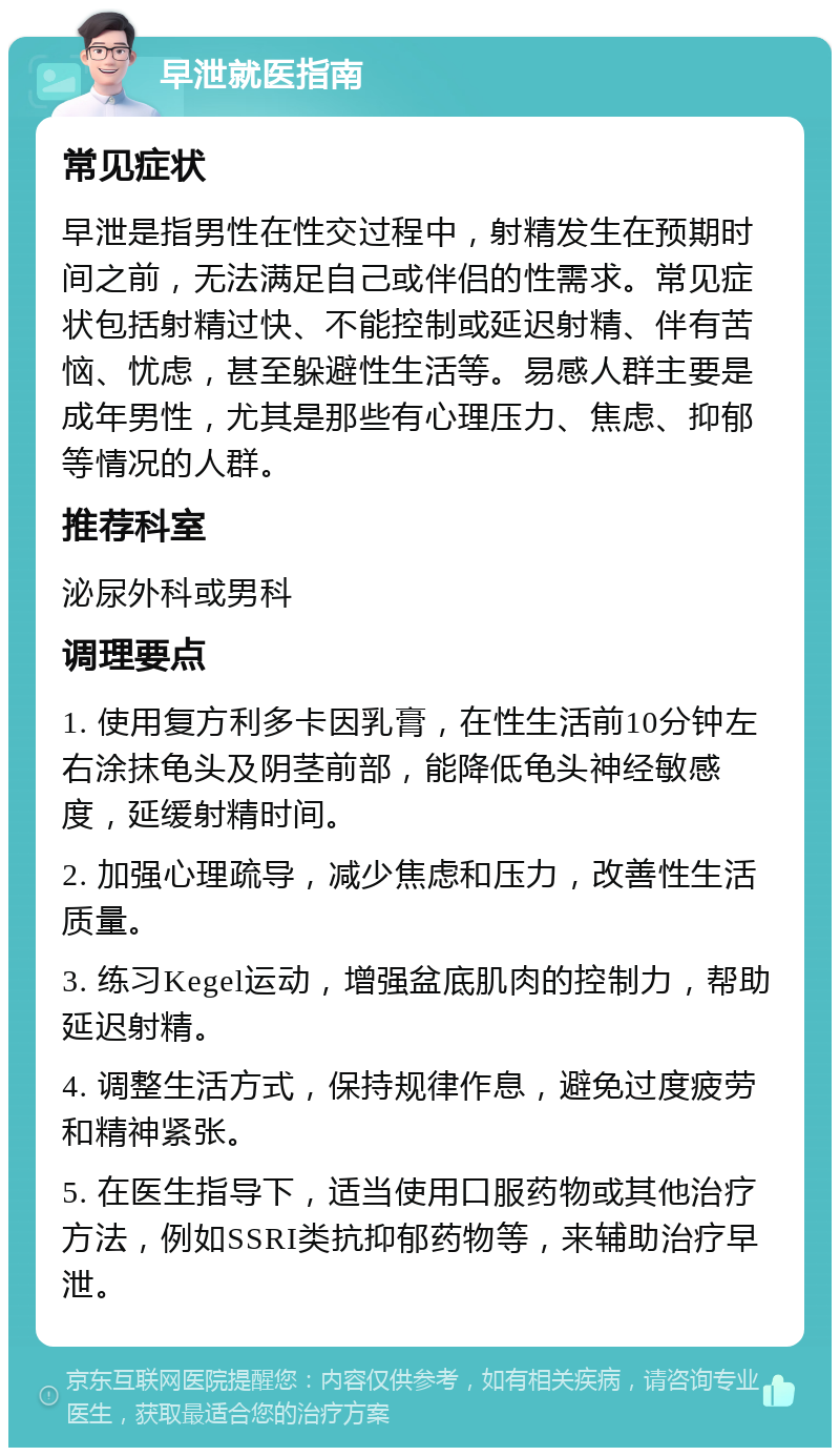 早泄就医指南 常见症状 早泄是指男性在性交过程中，射精发生在预期时间之前，无法满足自己或伴侣的性需求。常见症状包括射精过快、不能控制或延迟射精、伴有苦恼、忧虑，甚至躲避性生活等。易感人群主要是成年男性，尤其是那些有心理压力、焦虑、抑郁等情况的人群。 推荐科室 泌尿外科或男科 调理要点 1. 使用复方利多卡因乳膏，在性生活前10分钟左右涂抹龟头及阴茎前部，能降低龟头神经敏感度，延缓射精时间。 2. 加强心理疏导，减少焦虑和压力，改善性生活质量。 3. 练习Kegel运动，增强盆底肌肉的控制力，帮助延迟射精。 4. 调整生活方式，保持规律作息，避免过度疲劳和精神紧张。 5. 在医生指导下，适当使用口服药物或其他治疗方法，例如SSRI类抗抑郁药物等，来辅助治疗早泄。