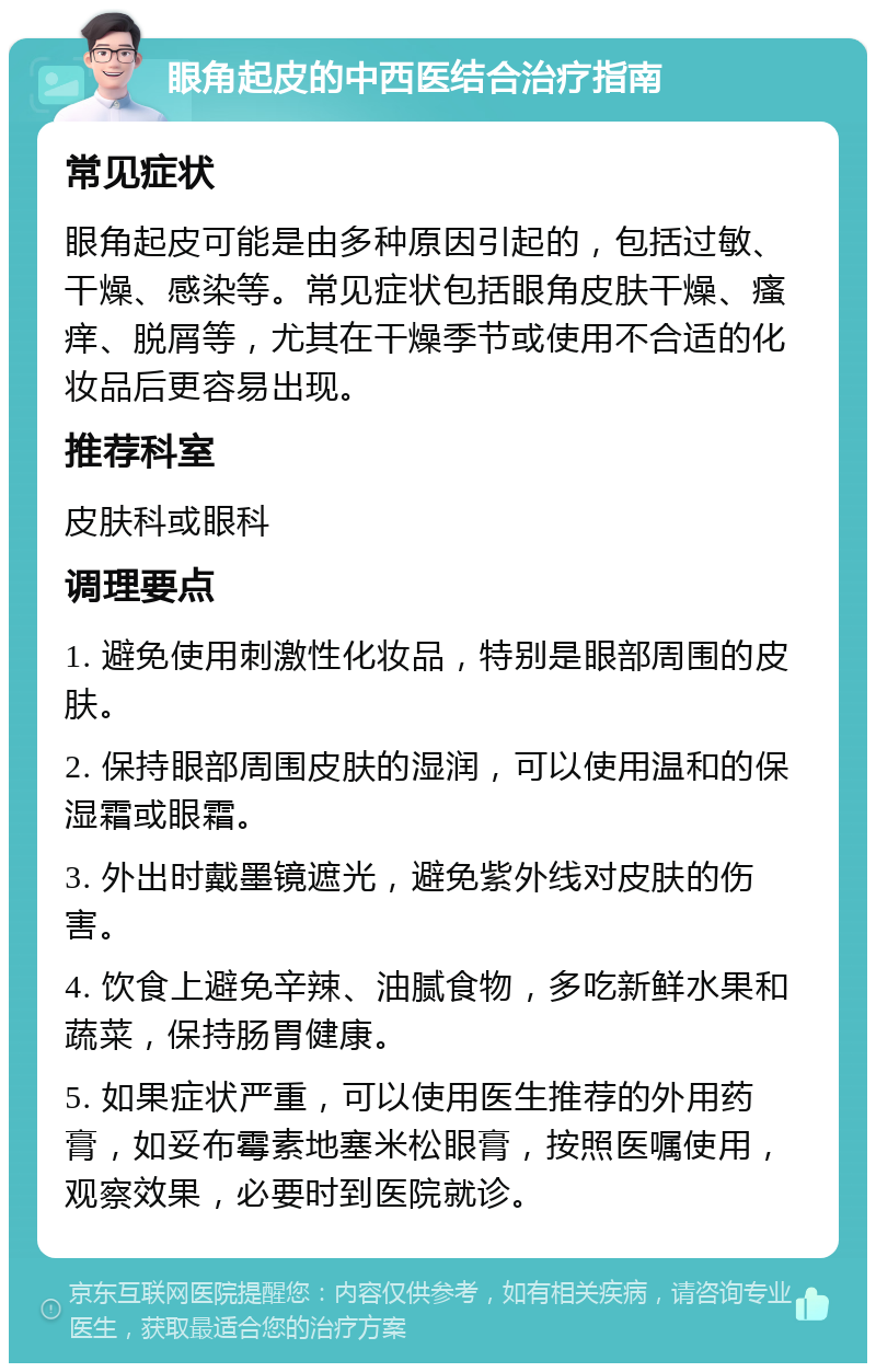 眼角起皮的中西医结合治疗指南 常见症状 眼角起皮可能是由多种原因引起的，包括过敏、干燥、感染等。常见症状包括眼角皮肤干燥、瘙痒、脱屑等，尤其在干燥季节或使用不合适的化妆品后更容易出现。 推荐科室 皮肤科或眼科 调理要点 1. 避免使用刺激性化妆品，特别是眼部周围的皮肤。 2. 保持眼部周围皮肤的湿润，可以使用温和的保湿霜或眼霜。 3. 外出时戴墨镜遮光，避免紫外线对皮肤的伤害。 4. 饮食上避免辛辣、油腻食物，多吃新鲜水果和蔬菜，保持肠胃健康。 5. 如果症状严重，可以使用医生推荐的外用药膏，如妥布霉素地塞米松眼膏，按照医嘱使用，观察效果，必要时到医院就诊。