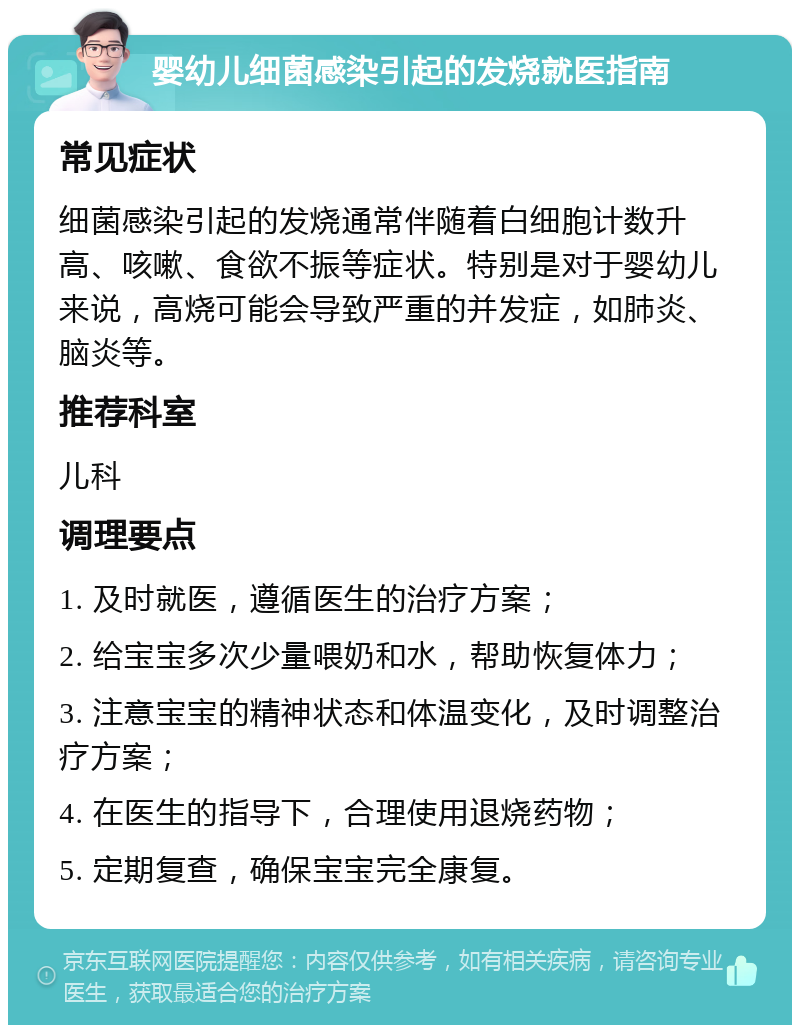 婴幼儿细菌感染引起的发烧就医指南 常见症状 细菌感染引起的发烧通常伴随着白细胞计数升高、咳嗽、食欲不振等症状。特别是对于婴幼儿来说，高烧可能会导致严重的并发症，如肺炎、脑炎等。 推荐科室 儿科 调理要点 1. 及时就医，遵循医生的治疗方案； 2. 给宝宝多次少量喂奶和水，帮助恢复体力； 3. 注意宝宝的精神状态和体温变化，及时调整治疗方案； 4. 在医生的指导下，合理使用退烧药物； 5. 定期复查，确保宝宝完全康复。