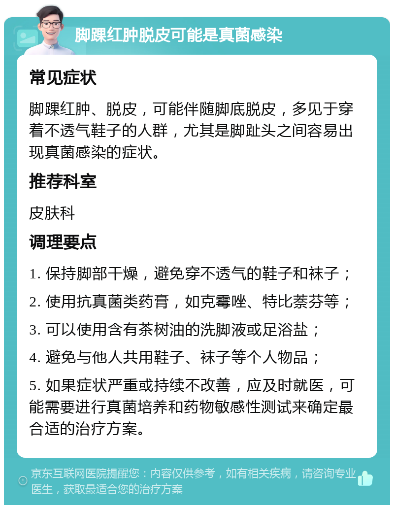 脚踝红肿脱皮可能是真菌感染 常见症状 脚踝红肿、脱皮，可能伴随脚底脱皮，多见于穿着不透气鞋子的人群，尤其是脚趾头之间容易出现真菌感染的症状。 推荐科室 皮肤科 调理要点 1. 保持脚部干燥，避免穿不透气的鞋子和袜子； 2. 使用抗真菌类药膏，如克霉唑、特比萘芬等； 3. 可以使用含有茶树油的洗脚液或足浴盐； 4. 避免与他人共用鞋子、袜子等个人物品； 5. 如果症状严重或持续不改善，应及时就医，可能需要进行真菌培养和药物敏感性测试来确定最合适的治疗方案。