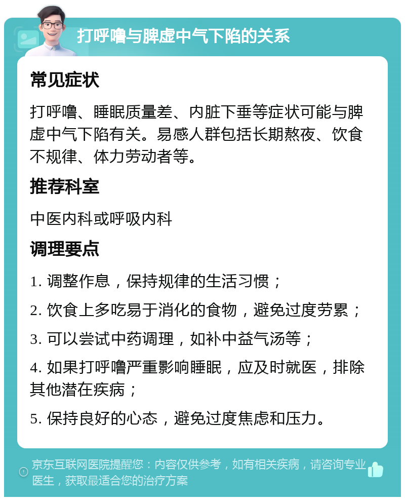 打呼噜与脾虚中气下陷的关系 常见症状 打呼噜、睡眠质量差、内脏下垂等症状可能与脾虚中气下陷有关。易感人群包括长期熬夜、饮食不规律、体力劳动者等。 推荐科室 中医内科或呼吸内科 调理要点 1. 调整作息，保持规律的生活习惯； 2. 饮食上多吃易于消化的食物，避免过度劳累； 3. 可以尝试中药调理，如补中益气汤等； 4. 如果打呼噜严重影响睡眠，应及时就医，排除其他潜在疾病； 5. 保持良好的心态，避免过度焦虑和压力。