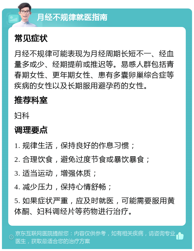 月经不规律就医指南 常见症状 月经不规律可能表现为月经周期长短不一、经血量多或少、经期提前或推迟等。易感人群包括青春期女性、更年期女性、患有多囊卵巢综合症等疾病的女性以及长期服用避孕药的女性。 推荐科室 妇科 调理要点 1. 规律生活，保持良好的作息习惯； 2. 合理饮食，避免过度节食或暴饮暴食； 3. 适当运动，增强体质； 4. 减少压力，保持心情舒畅； 5. 如果症状严重，应及时就医，可能需要服用黄体酮、妇科调经片等药物进行治疗。