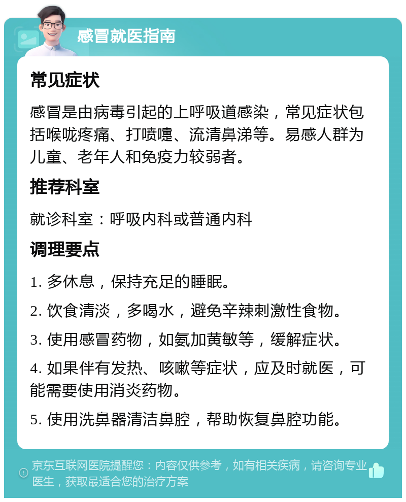 感冒就医指南 常见症状 感冒是由病毒引起的上呼吸道感染，常见症状包括喉咙疼痛、打喷嚏、流清鼻涕等。易感人群为儿童、老年人和免疫力较弱者。 推荐科室 就诊科室：呼吸内科或普通内科 调理要点 1. 多休息，保持充足的睡眠。 2. 饮食清淡，多喝水，避免辛辣刺激性食物。 3. 使用感冒药物，如氨加黄敏等，缓解症状。 4. 如果伴有发热、咳嗽等症状，应及时就医，可能需要使用消炎药物。 5. 使用洗鼻器清洁鼻腔，帮助恢复鼻腔功能。