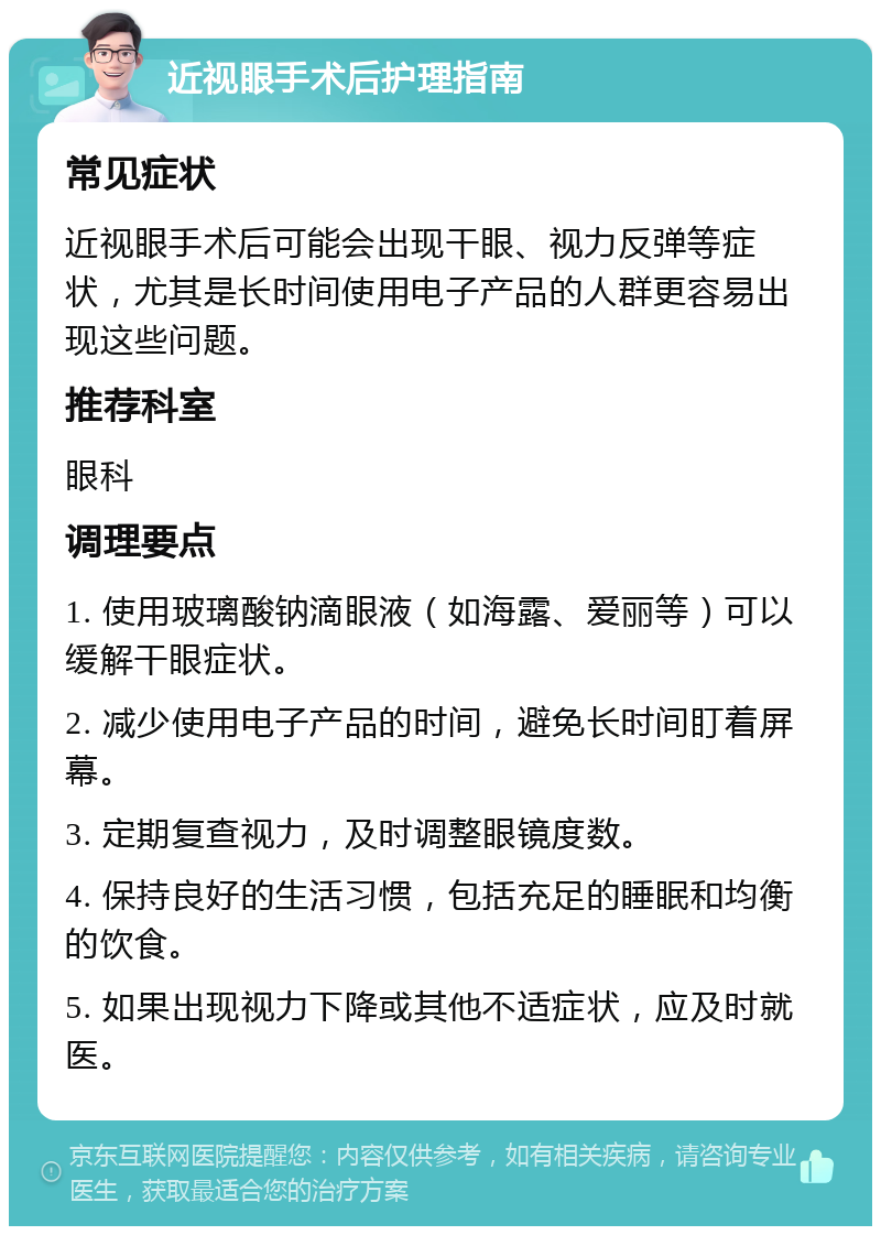 近视眼手术后护理指南 常见症状 近视眼手术后可能会出现干眼、视力反弹等症状，尤其是长时间使用电子产品的人群更容易出现这些问题。 推荐科室 眼科 调理要点 1. 使用玻璃酸钠滴眼液（如海露、爱丽等）可以缓解干眼症状。 2. 减少使用电子产品的时间，避免长时间盯着屏幕。 3. 定期复查视力，及时调整眼镜度数。 4. 保持良好的生活习惯，包括充足的睡眠和均衡的饮食。 5. 如果出现视力下降或其他不适症状，应及时就医。