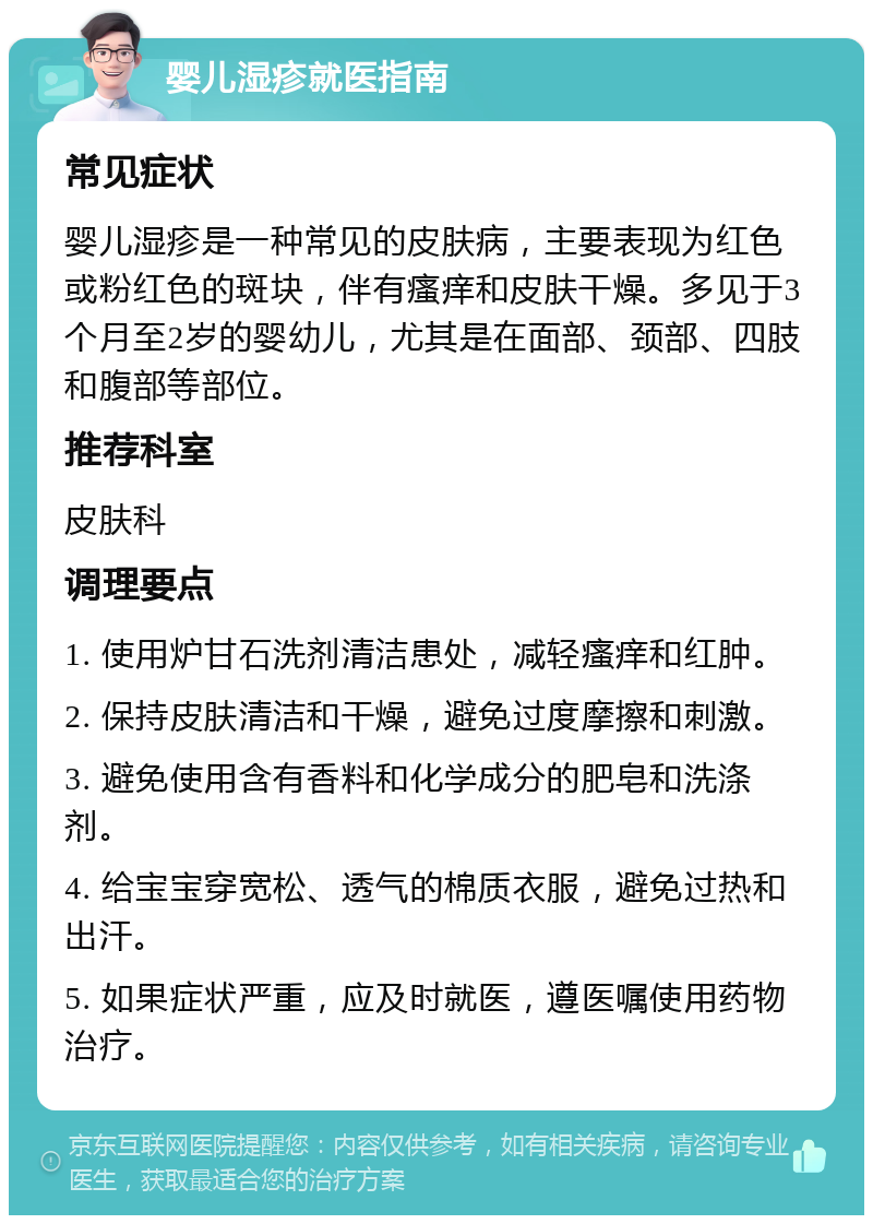 婴儿湿疹就医指南 常见症状 婴儿湿疹是一种常见的皮肤病，主要表现为红色或粉红色的斑块，伴有瘙痒和皮肤干燥。多见于3个月至2岁的婴幼儿，尤其是在面部、颈部、四肢和腹部等部位。 推荐科室 皮肤科 调理要点 1. 使用炉甘石洗剂清洁患处，减轻瘙痒和红肿。 2. 保持皮肤清洁和干燥，避免过度摩擦和刺激。 3. 避免使用含有香料和化学成分的肥皂和洗涤剂。 4. 给宝宝穿宽松、透气的棉质衣服，避免过热和出汗。 5. 如果症状严重，应及时就医，遵医嘱使用药物治疗。