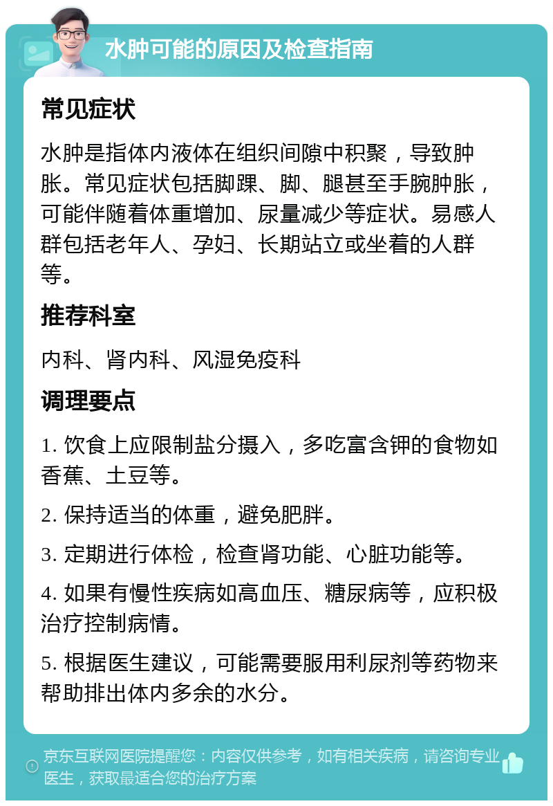 水肿可能的原因及检查指南 常见症状 水肿是指体内液体在组织间隙中积聚，导致肿胀。常见症状包括脚踝、脚、腿甚至手腕肿胀，可能伴随着体重增加、尿量减少等症状。易感人群包括老年人、孕妇、长期站立或坐着的人群等。 推荐科室 内科、肾内科、风湿免疫科 调理要点 1. 饮食上应限制盐分摄入，多吃富含钾的食物如香蕉、土豆等。 2. 保持适当的体重，避免肥胖。 3. 定期进行体检，检查肾功能、心脏功能等。 4. 如果有慢性疾病如高血压、糖尿病等，应积极治疗控制病情。 5. 根据医生建议，可能需要服用利尿剂等药物来帮助排出体内多余的水分。