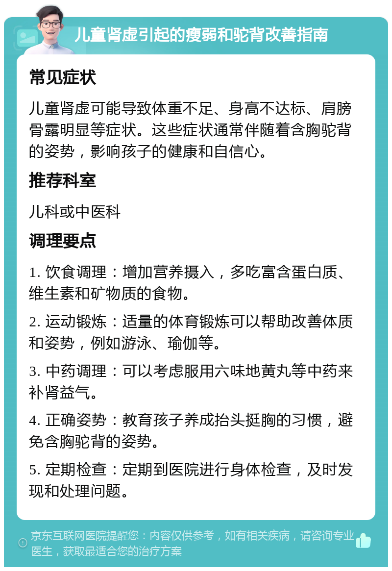 儿童肾虚引起的瘦弱和驼背改善指南 常见症状 儿童肾虚可能导致体重不足、身高不达标、肩膀骨露明显等症状。这些症状通常伴随着含胸驼背的姿势，影响孩子的健康和自信心。 推荐科室 儿科或中医科 调理要点 1. 饮食调理：增加营养摄入，多吃富含蛋白质、维生素和矿物质的食物。 2. 运动锻炼：适量的体育锻炼可以帮助改善体质和姿势，例如游泳、瑜伽等。 3. 中药调理：可以考虑服用六味地黄丸等中药来补肾益气。 4. 正确姿势：教育孩子养成抬头挺胸的习惯，避免含胸驼背的姿势。 5. 定期检查：定期到医院进行身体检查，及时发现和处理问题。