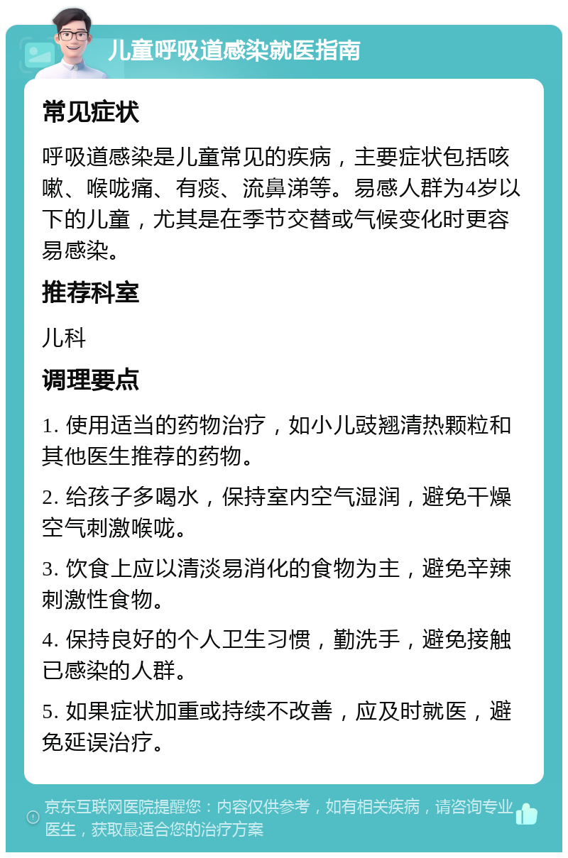 儿童呼吸道感染就医指南 常见症状 呼吸道感染是儿童常见的疾病，主要症状包括咳嗽、喉咙痛、有痰、流鼻涕等。易感人群为4岁以下的儿童，尤其是在季节交替或气候变化时更容易感染。 推荐科室 儿科 调理要点 1. 使用适当的药物治疗，如小儿豉翘清热颗粒和其他医生推荐的药物。 2. 给孩子多喝水，保持室内空气湿润，避免干燥空气刺激喉咙。 3. 饮食上应以清淡易消化的食物为主，避免辛辣刺激性食物。 4. 保持良好的个人卫生习惯，勤洗手，避免接触已感染的人群。 5. 如果症状加重或持续不改善，应及时就医，避免延误治疗。