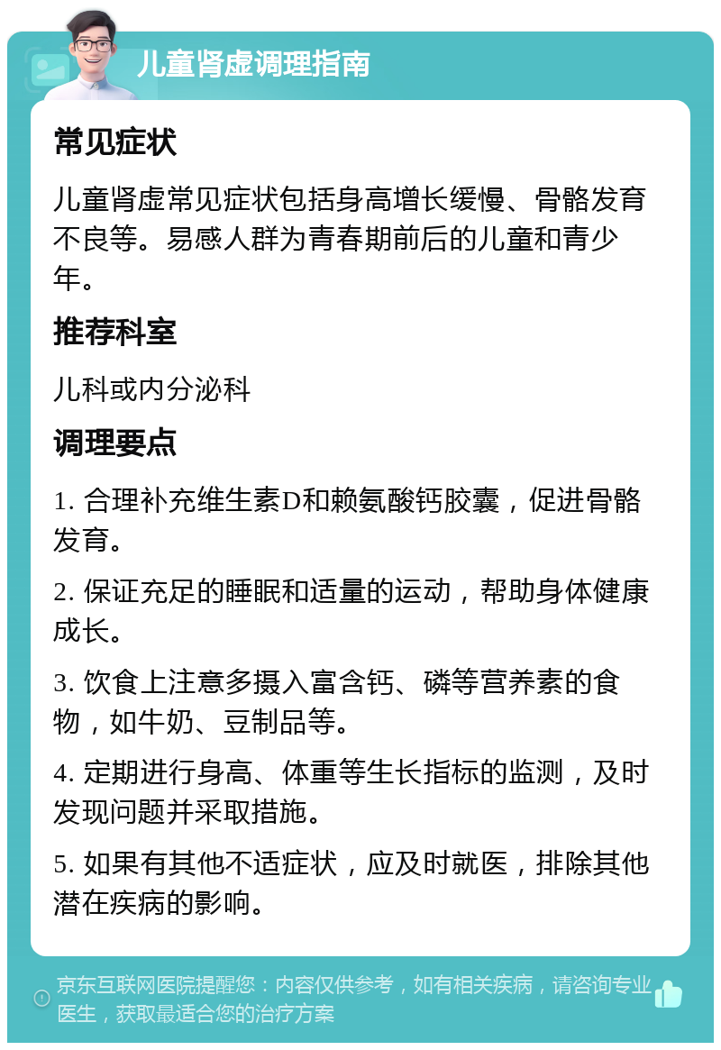 儿童肾虚调理指南 常见症状 儿童肾虚常见症状包括身高增长缓慢、骨骼发育不良等。易感人群为青春期前后的儿童和青少年。 推荐科室 儿科或内分泌科 调理要点 1. 合理补充维生素D和赖氨酸钙胶囊，促进骨骼发育。 2. 保证充足的睡眠和适量的运动，帮助身体健康成长。 3. 饮食上注意多摄入富含钙、磷等营养素的食物，如牛奶、豆制品等。 4. 定期进行身高、体重等生长指标的监测，及时发现问题并采取措施。 5. 如果有其他不适症状，应及时就医，排除其他潜在疾病的影响。