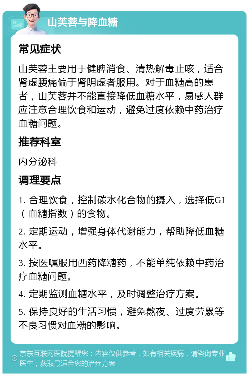 山芙蓉与降血糖 常见症状 山芙蓉主要用于健脾消食、清热解毒止咳，适合肾虚腰痛偏于肾阴虚者服用。对于血糖高的患者，山芙蓉并不能直接降低血糖水平，易感人群应注意合理饮食和运动，避免过度依赖中药治疗血糖问题。 推荐科室 内分泌科 调理要点 1. 合理饮食，控制碳水化合物的摄入，选择低GI（血糖指数）的食物。 2. 定期运动，增强身体代谢能力，帮助降低血糖水平。 3. 按医嘱服用西药降糖药，不能单纯依赖中药治疗血糖问题。 4. 定期监测血糖水平，及时调整治疗方案。 5. 保持良好的生活习惯，避免熬夜、过度劳累等不良习惯对血糖的影响。