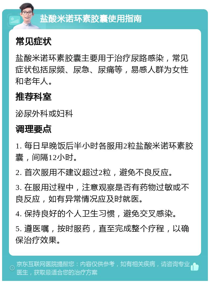 盐酸米诺环素胶囊使用指南 常见症状 盐酸米诺环素胶囊主要用于治疗尿路感染，常见症状包括尿频、尿急、尿痛等，易感人群为女性和老年人。 推荐科室 泌尿外科或妇科 调理要点 1. 每日早晚饭后半小时各服用2粒盐酸米诺环素胶囊，间隔12小时。 2. 首次服用不建议超过2粒，避免不良反应。 3. 在服用过程中，注意观察是否有药物过敏或不良反应，如有异常情况应及时就医。 4. 保持良好的个人卫生习惯，避免交叉感染。 5. 遵医嘱，按时服药，直至完成整个疗程，以确保治疗效果。