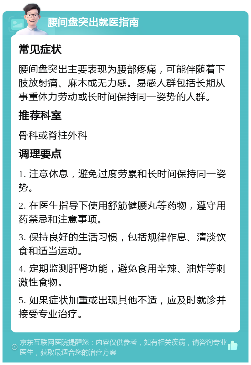 腰间盘突出就医指南 常见症状 腰间盘突出主要表现为腰部疼痛，可能伴随着下肢放射痛、麻木或无力感。易感人群包括长期从事重体力劳动或长时间保持同一姿势的人群。 推荐科室 骨科或脊柱外科 调理要点 1. 注意休息，避免过度劳累和长时间保持同一姿势。 2. 在医生指导下使用舒筋健腰丸等药物，遵守用药禁忌和注意事项。 3. 保持良好的生活习惯，包括规律作息、清淡饮食和适当运动。 4. 定期监测肝肾功能，避免食用辛辣、油炸等刺激性食物。 5. 如果症状加重或出现其他不适，应及时就诊并接受专业治疗。