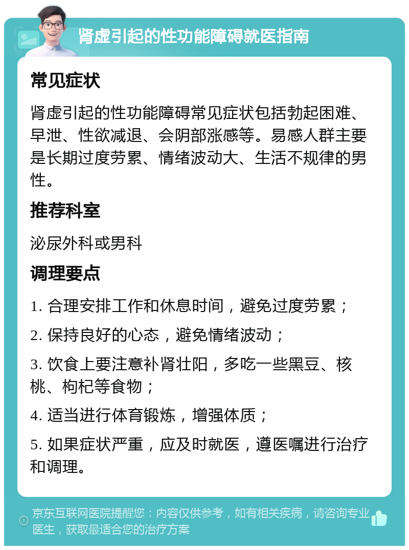 肾虚引起的性功能障碍就医指南 常见症状 肾虚引起的性功能障碍常见症状包括勃起困难、早泄、性欲减退、会阴部涨感等。易感人群主要是长期过度劳累、情绪波动大、生活不规律的男性。 推荐科室 泌尿外科或男科 调理要点 1. 合理安排工作和休息时间，避免过度劳累； 2. 保持良好的心态，避免情绪波动； 3. 饮食上要注意补肾壮阳，多吃一些黑豆、核桃、枸杞等食物； 4. 适当进行体育锻炼，增强体质； 5. 如果症状严重，应及时就医，遵医嘱进行治疗和调理。