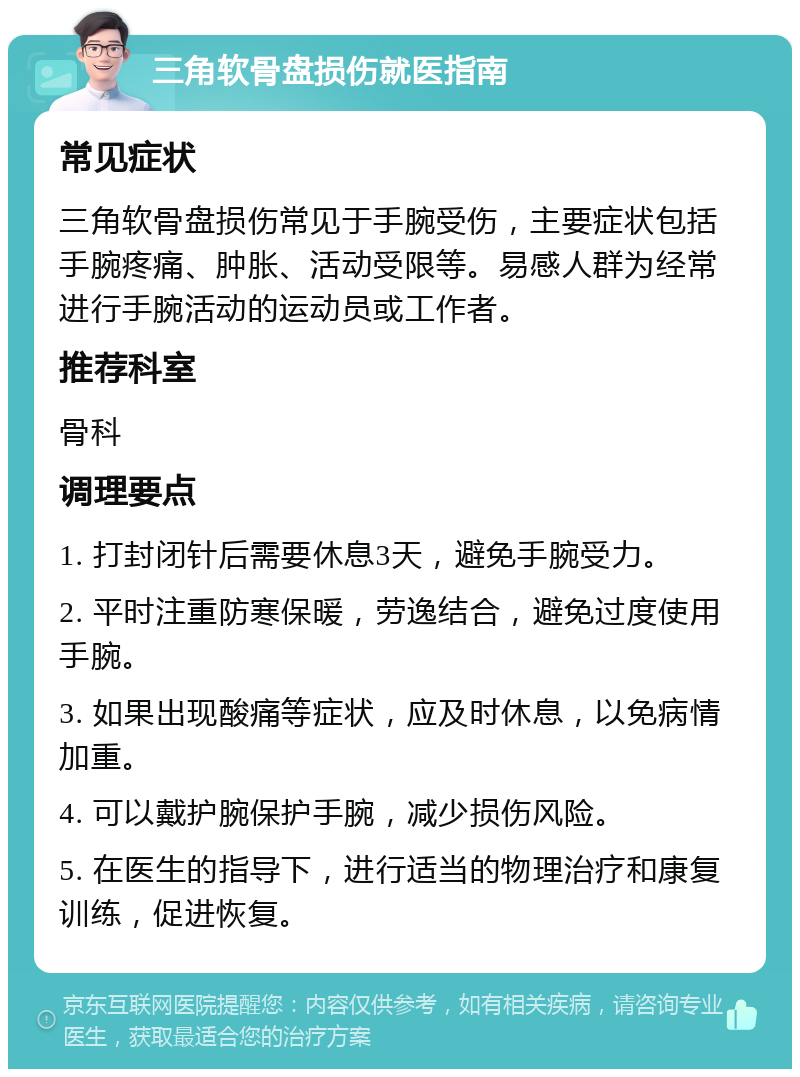 三角软骨盘损伤就医指南 常见症状 三角软骨盘损伤常见于手腕受伤，主要症状包括手腕疼痛、肿胀、活动受限等。易感人群为经常进行手腕活动的运动员或工作者。 推荐科室 骨科 调理要点 1. 打封闭针后需要休息3天，避免手腕受力。 2. 平时注重防寒保暖，劳逸结合，避免过度使用手腕。 3. 如果出现酸痛等症状，应及时休息，以免病情加重。 4. 可以戴护腕保护手腕，减少损伤风险。 5. 在医生的指导下，进行适当的物理治疗和康复训练，促进恢复。