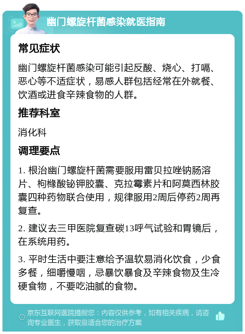 幽门螺旋杆菌感染就医指南 常见症状 幽门螺旋杆菌感染可能引起反酸、烧心、打嗝、恶心等不适症状，易感人群包括经常在外就餐、饮酒或进食辛辣食物的人群。 推荐科室 消化科 调理要点 1. 根治幽门螺旋杆菌需要服用雷贝拉唑钠肠溶片、枸橼酸铋钾胶囊、克拉霉素片和阿莫西林胶囊四种药物联合使用，规律服用2周后停药2周再复查。 2. 建议去三甲医院复查碳13呼气试验和胃镜后，在系统用药。 3. 平时生活中要注意给予温软易消化饮食，少食多餐，细嚼慢咽，忌暴饮暴食及辛辣食物及生冷硬食物，不要吃油腻的食物。